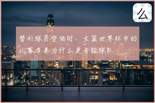 替补球员登场时，女篮世界杯中的比赛节奏为什么更考验球队